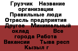 Грузчик › Название организации ­ Правильные люди › Отрасль предприятия ­ Другое › Минимальный оклад ­ 25 000 - Все города Работа » Вакансии   . Тыва респ.,Кызыл г.